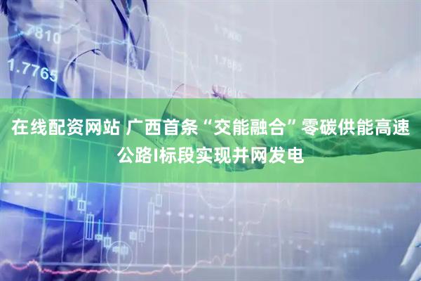 在線(xiàn)配資網(wǎng)站 廣西首條“交能融合”零碳供能高速公路I標(biāo)段實(shí)現(xiàn)并網(wǎng)發(fā)電