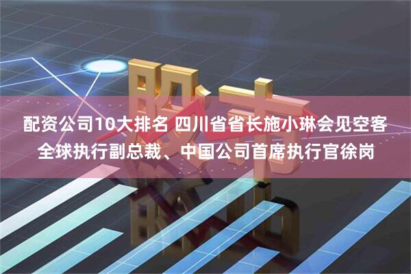 配資公司10大排名 四川省省長施小琳會見空客全球執(zhí)行副總裁、中國公司首席執(zhí)行官徐崗