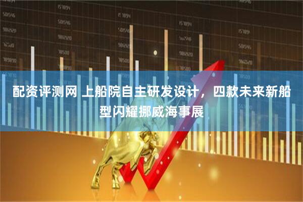 配資評(píng)測(cè)網(wǎng) 上船院自主研發(fā)設(shè)計(jì)，四款未來新船型閃耀挪威海事展