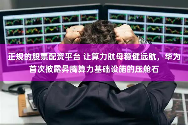 正規(guī)的股票配資平臺 讓算力航母穩(wěn)健遠航，華為首次披露昇騰算力基礎設施的壓艙石