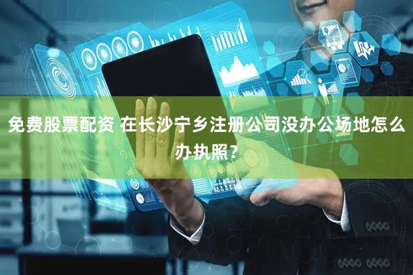 免費(fèi)股票配資 在長(zhǎng)沙寧鄉(xiāng)注冊(cè)公司沒(méi)辦公場(chǎng)地怎么辦執(zhí)照？