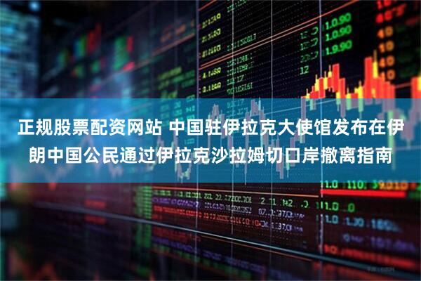 正規(guī)股票配資網(wǎng)站 中國(guó)駐伊拉克大使館發(fā)布在伊朗中國(guó)公民通過(guò)伊拉克沙拉姆切口岸撤離指南