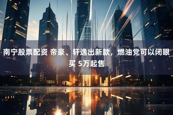 南寧股票配資 帝豪、軒逸出新款，燃油黨可以閉眼買(mǎi) 5萬(wàn)起售