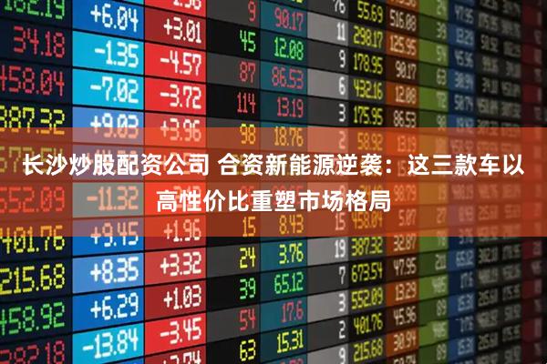 長(zhǎng)沙炒股配資公司 合資新能源逆襲：這三款車(chē)以高性?xún)r(jià)比重塑市場(chǎng)格局