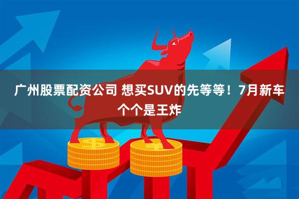 廣州股票配資公司 想買(mǎi)SUV的先等等！7月新車(chē)個(gè)個(gè)是王炸