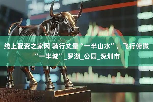 線上配資之家網(wǎng) 騎行丈量“一半山水”，飛行俯瞰“一半城”_羅湖_公園_深圳市
