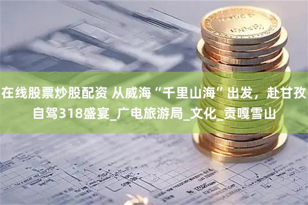 在線股票炒股配資 從威?！扒Ю锷胶！背霭l(fā)，赴甘孜自駕318盛宴_廣電旅游局_文化_貢嘎雪山