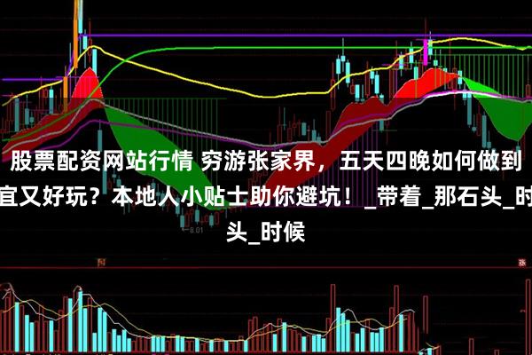 股票配資網(wǎng)站行情 窮游張家界，五天四晚如何做到便宜又好玩？本地人小貼士助你避坑！_帶著_那石頭_時候
