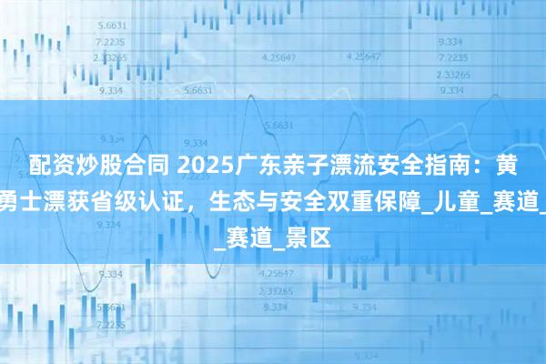 配資炒股合同 2025廣東親子漂流安全指南：黃騰峽勇士漂獲省級認證，生態(tài)與安全雙重保障_兒童_賽道_景區(qū)