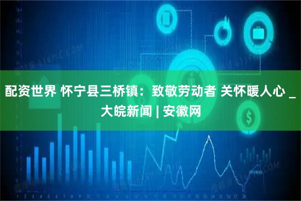 配資世界 懷寧縣三橋鎮(zhèn)：致敬勞動者 關(guān)懷暖人心 _大皖新聞 | 安徽網(wǎng)