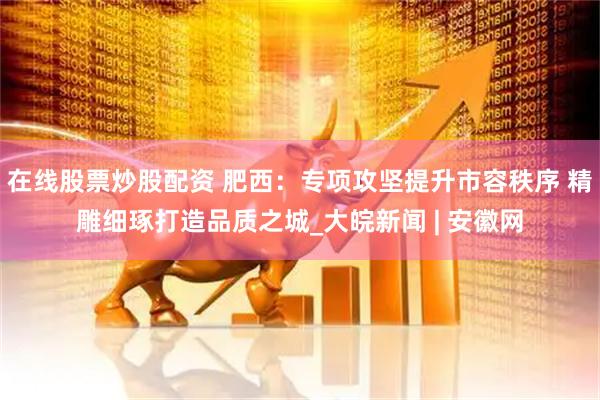在線股票炒股配資 肥西：專項攻堅提升市容秩序 精雕細琢打造品質(zhì)之城_大皖新聞 | 安徽網(wǎng)
