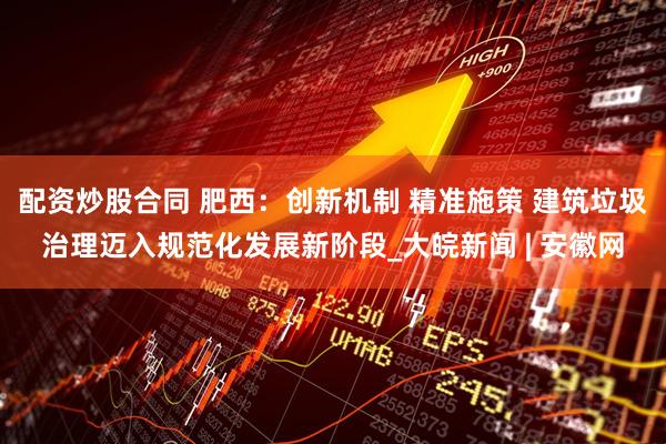 配資炒股合同 肥西：創(chuàng)新機制 精準(zhǔn)施策 建筑垃圾治理邁入規(guī)范化發(fā)展新階段_大皖新聞 | 安徽網(wǎng)