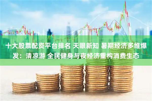 十大股票配資平臺排名 天眼新知 暑期經(jīng)濟多維爆發(fā)：清涼游 全民健身與夜經(jīng)濟重構(gòu)消費生態(tài)