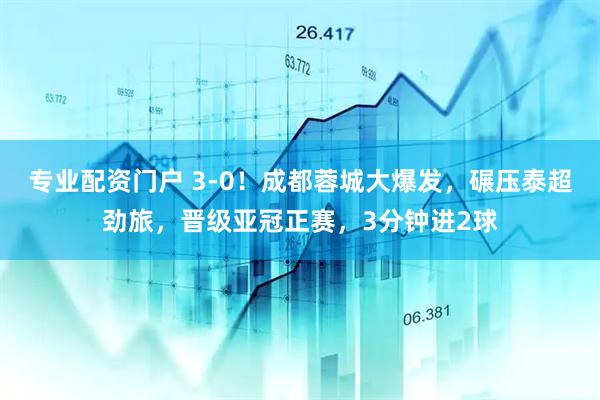 專業(yè)配資門戶 3-0！成都蓉城大爆發(fā)，碾壓泰超勁旅，晉級亞冠正賽，3分鐘進2球